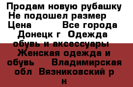 Продам новую рубашку.Не подошел размер.  › Цена ­ 400 - Все города, Донецк г. Одежда, обувь и аксессуары » Женская одежда и обувь   . Владимирская обл.,Вязниковский р-н